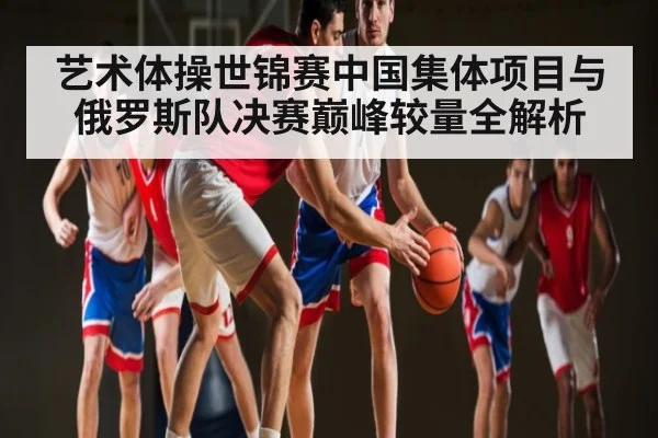 艺术体操世锦赛中国集体项目与俄罗斯队决赛巅峰较量全解析