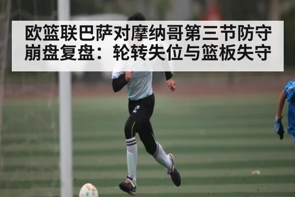 欧篮联巴萨对摩纳哥第三节防守崩盘复盘：轮转失位与篮板失守